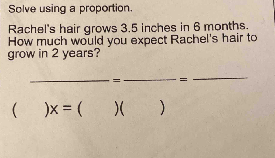 Solve using a proportion. 
Rachel's hair grows 3.5 inches in 6 months. 
How much would you expect Rachel's hair to 
grow in 2 years? 
_= 
_= 
_ 
( ) x=  )( )