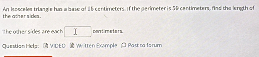 An isosceles triangle has a base of 15 centimeters. If the perimeter is 59 centimeters, find the length of 
the other sides. 
The other sides are each □ centimeters. 
Question Help: VIDEO Written Example Ω Post to forum