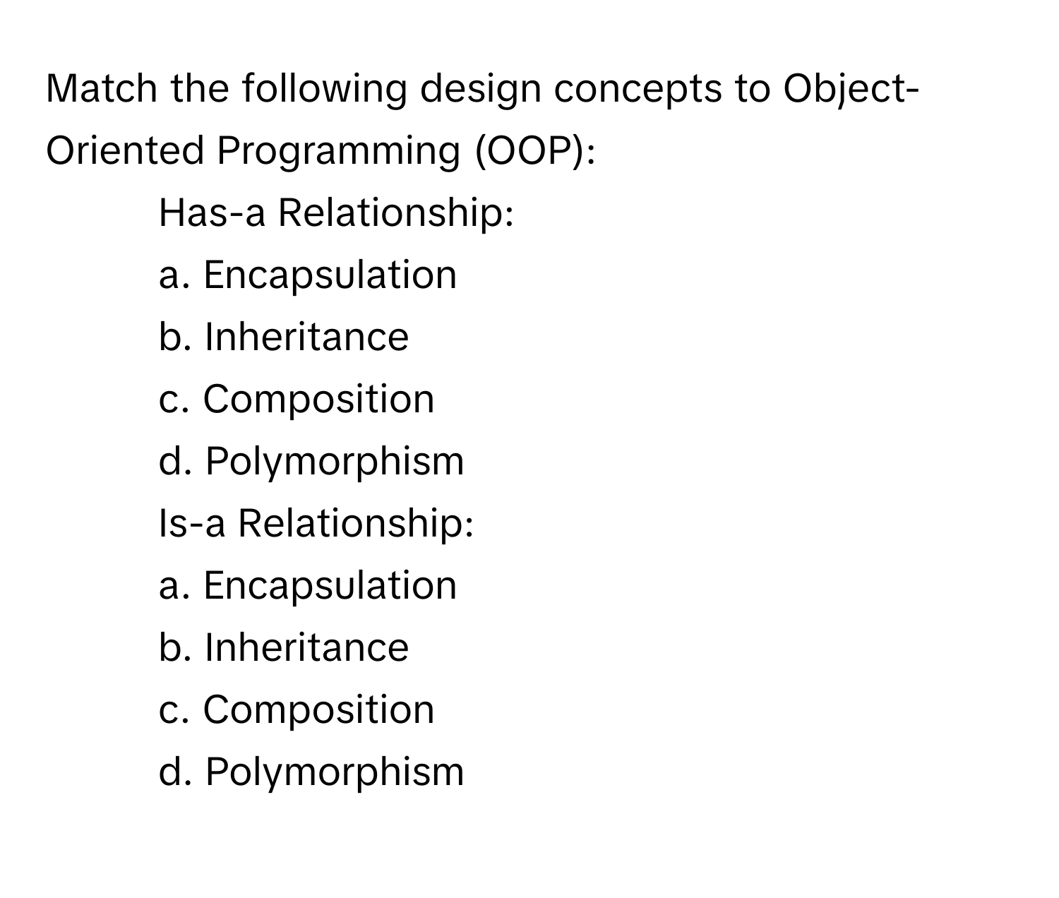 Match the following design concepts to Object-Oriented Programming (OOP):

1. Has-a Relationship: 
a. Encapsulation 
b. Inheritance 
c. Composition 
d. Polymorphism 
2. Is-a Relationship: 
a. Encapsulation 
b. Inheritance 
c. Composition 
d. Polymorphism