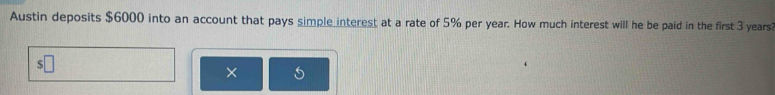 Austin deposits $6000 into an account that pays simple interest at a rate of 5% per year. How much interest will he be paid in the first 3 years? 
×