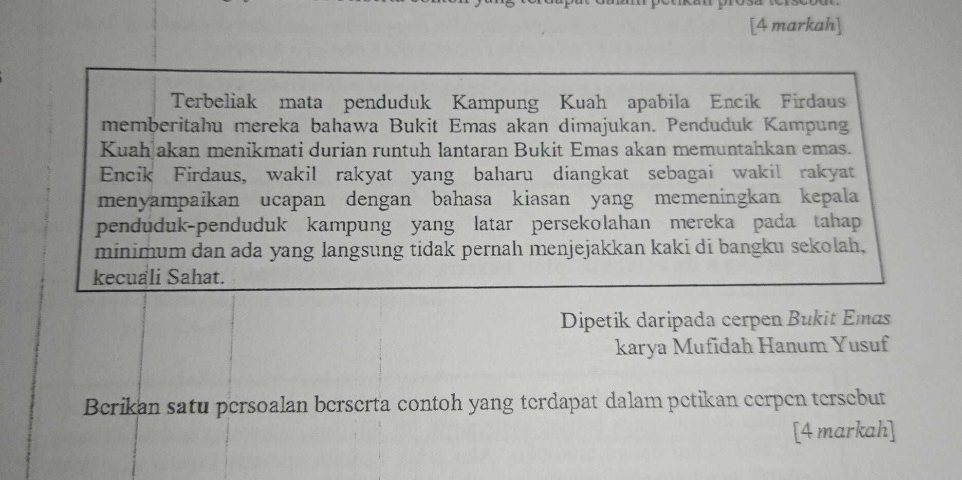 [4 markah] 
Terbeliak mata penduduk Kampung Kuah apabila Encik Firdaus 
memberitahu mereka bahawa Bukit Emas akan dimajukan. Penduduk Kampung 
Kuah akan menikmati durian runtuh lantaran Bukit Emas akan memuntahkan emas. 
Encik Firdaus, wakil rakyat yang baharu diangkat sebagai wakil rakyat 
menyampaikan ucapan dengan bahasa kiasan yang memeningkan kepala 
penduduk-penduduk kampung yang latar persekolahan mereka pada tahap 
minimum dan ada yang langsung tidak pernah menjejakkan kaki di bangku sekolah, 
kecuali Sahat. 
Dipetik daripada cerpen Bukit Emas 
karya Mufidah Hanum Yusuf 
Berikan satu persoalan berserta contoh yang terdapat dalam petikan cerpen tersebut 
[4 markah]