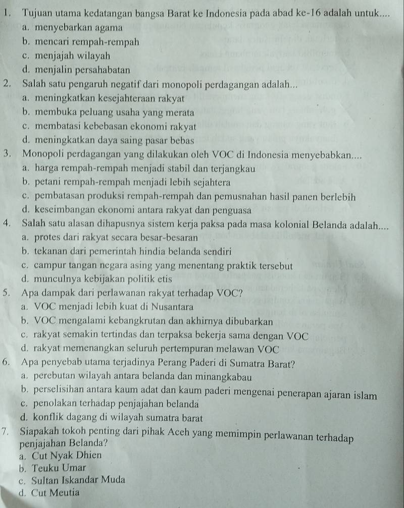 Tujuan utama kedatangan bangsa Barat ke Indonesia pada abad ke-16 adalah untuk....
a. menyebarkan agama
b. mencari rempah-rempah
c. menjajah wilayah
d. menjalin persahabatan
2. Salah satu pengaruh negatif dari monopoli perdagangan adalah...
a. meningkatkan kesejahteraan rakyat
b. membuka peluang usaha yang merata
c. membatasi kebebasan ekonomi rakyat
d. meningkatkan daya saing pasar bebas
3. Monopoli perdagangan yang dilakukan oleh VOC di Indonesia menyebabkan....
a. harga rempah-rempah menjadi stabil dan terjangkau
b. petani rempah-rempah menjadi lebih sejahtera
c. pembatasan produksi rempah-rempah dan pemusnahan hasil panen berlebih
d. keseimbangan ekonomi antara rakyat dan penguasa
4. Salah satu alasan dihapusnya sistem kerja paksa pada masa kolonial Belanda adalah....
a. protes dari rakyat secara besar-besaran
b. tekanan dari pemerintah hindia belanda sendiri
c. campur tangan negara asing yang menentang praktik tersebut
d. munculnya kebijakan politik etis
5. Apa dampak dari perlawanan rakyat terhadap VOC?
a. VOC menjadi lebih kuat di Nusantara
b. VOC mengalami kebangkrutan dan akhirnya dibubarkan
c. rakyat semakin tertindas dan terpaksa bekerja sama dengan VOC
d. rakyat memenangkan seluruh pertempuran melawan VOC
6. Apa penyebab utama terjadinya Perang Paderi di Sumatra Barat?
a. perebutan wilayah antara belanda dan minangkabau
b. perselisihan antara kaum adat dan kaum paderi mengenai penerapan ajaran islam
c. penolakan terhadap penjajahan belanda
d. konflik dagang di wilayah sumatra barat
7. Siapakah tokoh penting dari pihak Aceh yang memimpin perlawanan terhadap
penjajahan Belanda?
a. Cut Nyak Dhien
b. Teuku Umar
c. Sultan Iskandar Muda
d. Cut Meutia