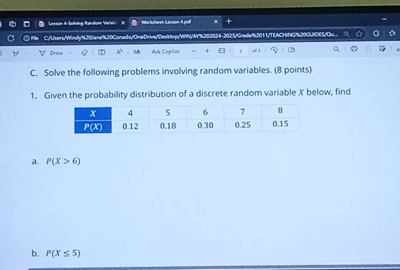 Lesson 4-Solving Random Varial Worksheet-Lesson 4.pdf
① File C:/Users/Windy%20Jane%20Conado/OneDrive/Desktop/WIN/AY%202024-2025/Grade%2011/TEACHING%20GUIDES/Qu...
Dr
Ask Copilot + 2
C. Solve the following problems involving random variables. (8 points)
1. Given the probability distribution of a discrete random variable X below, find
a. P(X>6)
b. P(X≤ 5)