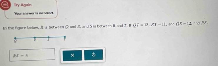 a Try Again 
Your answer is incorrect. 
In the figure below, R is between Q and S, and S is between R and T. If QT=18, RT=11 , and QS=12 , find RS.
R s r
RS=4
× 5