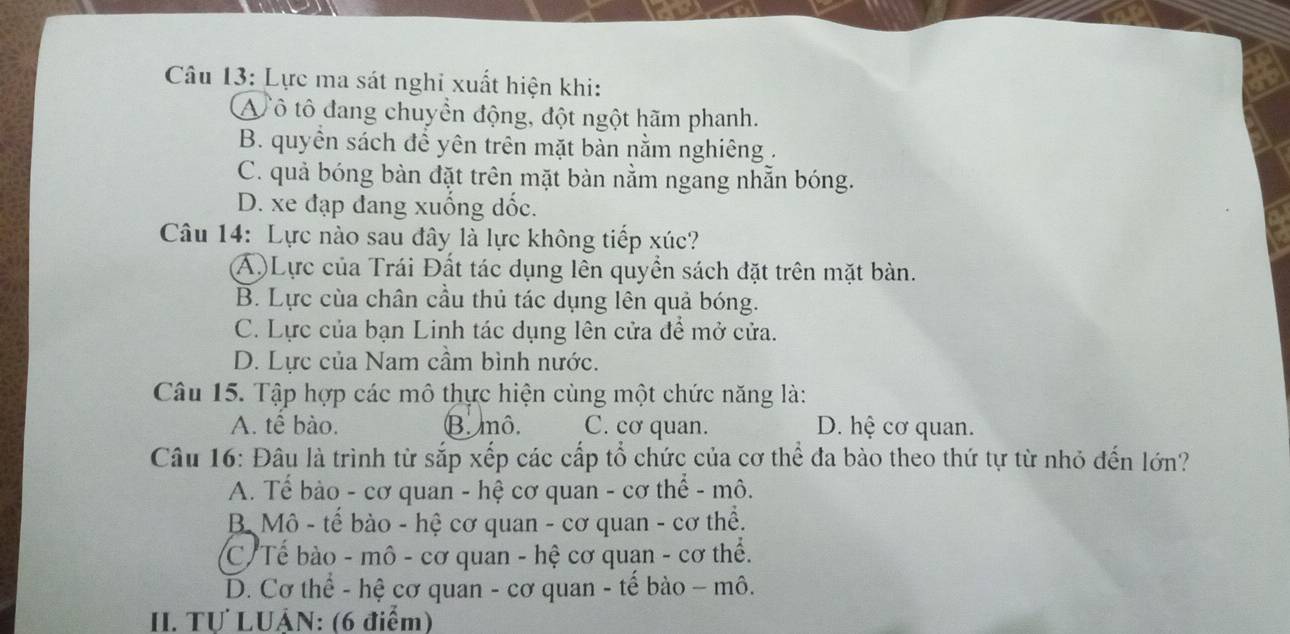 Lực ma sát nghi xuất hiện khi:
V ô tô đang chuyền động, đột ngột hãm phanh.
B. quyền sách để yên trên mặt bàn nằm nghiêng .
C. quả bóng bàn đặt trên mặt bàn nằm ngang nhẵn bóng.
D. xe đạp đang xuống dốc.
Câu 14: Lực nào sau đây là lực không tiếp xúc?
(Á)Lực của Trái Đất tác dụng lên quyền sách đặt trên mặt bàn.
B. Lực của chân cầu thủ tác dụng lên quả bóng.
C. Lực của bạn Linh tác dụng lên cửa để mở cửa.
D. Lực của Nam cầm bình nước.
Câu 15. Tập hợp các mô thực hiện cùng một chức năng là:
A. tê bào. B mô. C. cơ quan. D. hệ cơ quan.
Câu 16: Đâu là trình từ sắp xếp các cấp tổ chức của cơ thể đa bào theo thứ tự từ nhỏ đến lớn?
A. Tế bảo - cơ quan - hệ cơ quan - cơ thể - mô.
B Mô - tế bào - hệ cơ quan - cơ quan - cơ thể.
C. Tế bào - mô - cơ quan - hệ cơ quan - cơ thể.
D. Cơ thể - hệ cơ quan - cơ quan - tế bào - mô.
II. Tự LUậN: (6 điểm)