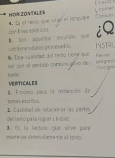 En esto 
HORIZONTALES y comen 
4 Es el texto que usap el lenguaje Comunic 
con fines estéticos 
5. Son aquellos recursos que iQ 
contienen datos procesados INSTRL 
6. Esta cualidad del texto tiene que Revisa 
ver con el sentido comunicativo del progres 
crucigra 
texto. 
VERTICALES 
1. Proceso para la redacción de 
textos escritos 
2. Cualidad de relacionar las partés 
del texto para lograr unidad 
3、 Es la lectura que sirve para 
examinar detenidamente al texto.