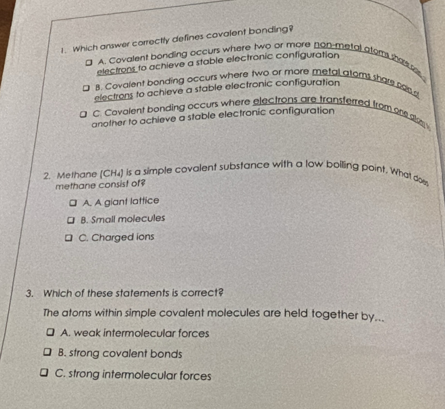 Which answer correctly defines covalent bonding?
J A. Covalent bonding occurs where two or more non-metal atoms share a
electrons to achieve a stable electronic configuration
B. Covalent bonding occurs where two or more metal atoms share par 
electrons to achieve a stable electronic configuration
C. Covalent bonding occurs where electrons are transferred from one alom 
another to achieve a stable electronic configuration
2. Methane (CH₄) is a simple covalent substance with a low boiling point. What does
methane consist of?
A. A giant lattice
B. Small molecules
C. Charged ions
3. Which of these statements is correct?
The atoms within simple covalent molecules are held together by...
A. weak intermolecular forces
B. strong covalent bonds
C. strong intermolecular forces