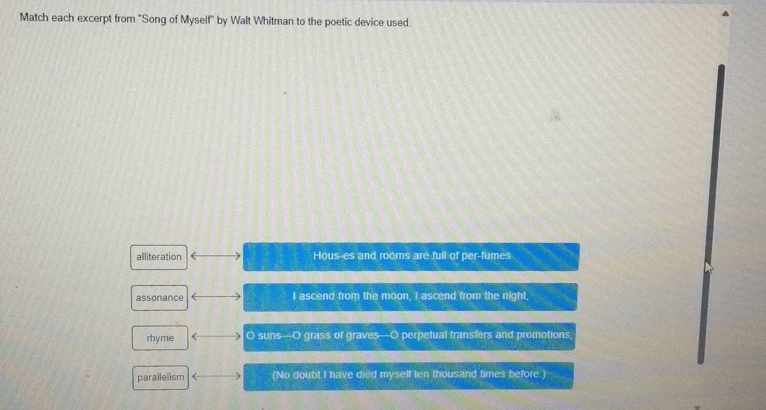 Match each excerpt from 'Song of Myself' by Walt Whitman to the poetic device used.
alliteration Hous-es and rooms are full of per-fumes
assonance I ascend from the moon, I ascend from the night,
rhyme O suns—O grass of graves—O perpetual transfers and promotions,
parallelism (No doubt I have died myself ten thousand times before.)