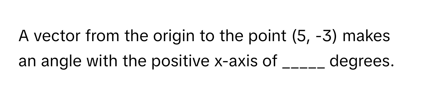 A vector from the origin to the point (5, -3) makes an angle with the positive x-axis of _____ degrees.