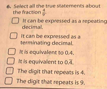 Select all the true statements about
the fraction  4/9 .
It can be expressed as a repeating
decimal.
It can be expressed as a
terminating decimal.
It is equivalent to 0.4.
It is equivalent to 0.overline 4.
The digit that repeats is 4.
The digit that repeats is 9.