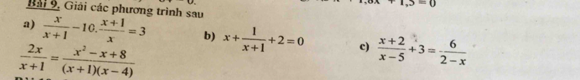 T,S=0
Bài 9. Giải các phương trình sau 
a)  x/x+1 -10. (x+1)/x =3
b) x+ 1/x+1 +2=0 c)  (x+2)/x-5 +3= 6/2-x 
 2x/x+1 = (x^2-x+8)/(x+1)(x-4) 