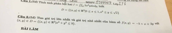 Xu tạng Đ tiệu 
sV 
Câu 1,(5đ) Tính tích phân bội hai I=∈t ∈t _D2x^3 dxdy v, biết
D= (x,y)∈ R^2|0≤ x≤ 1,x^2≤ y≤ sqrt(x)
Câu 2,(5đ) Tìm giá trị lớn nhất và giá trị nhỏ nhất của hàm số f(x,y)=-3+x+2y với
(x,y)∈ D= (x,y)∈ R^2|x^2+y^2≤ 9. 
bài làm