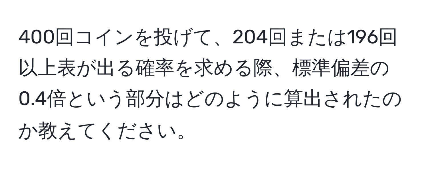 400回コインを投げて、204回または196回以上表が出る確率を求める際、標準偏差の0.4倍という部分はどのように算出されたのか教えてください。