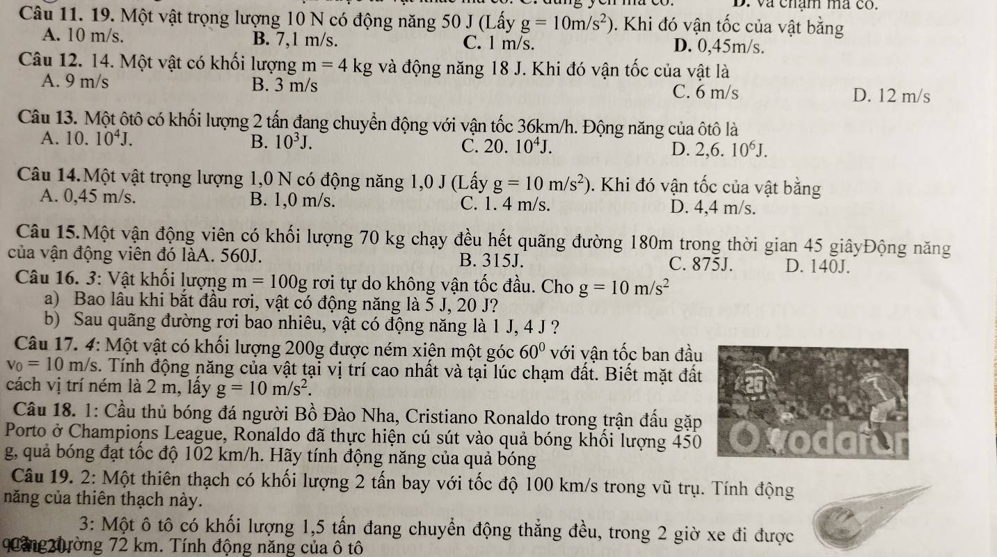 và chạm ma có.
Câu 11. 19. Một vật trọng lượng 10 N có động năng 50 J (Lấy g=10m/s^2). Khi đó vận tốc của vật bằng
A. 10 m/s. B. 7,1 m/s. C. l m/s. D. 0,45m/s.
Câu 12. 14. Một vật có khối lượng m=4kg và động năng 18 J. Khi đó vận tốc của vật là
A. 9 m/s B. 3 m/s C. 6 m/s D. 12 m/s
Câu 13. Một ôtô có khối lượng 2 tấn đang chuyển động với vận tốc 36km/h. Động năng của ôtô là
A. . 10.10^4J. B. 10^3J. 10^4J. D. 2,6.10^6J.
C. 20.
Câu 14.Một vật trọng lượng 1,0 N có động năng 1,0 J ( (Lấy g=10m/s^2). Khi đó vận tốc của vật bằng
A. 0,45 m/s. B. 1,0 m/s. C. 1. 4 m/s. D. 4,4 m/s.
Câu 15.Một vận động viên có khối lượng 70 kg chạy đều hết quãng đường 180m trong thời gian 45 giâyĐộng năng
của vận động viên đó làA. 560J. B. 315J. C. 875J. D. 140J.
Câu 16. 3: Vật khối lượng m=100g rơi tự do không vận tốc đầu. Cho g=10m/s^2
a) Bao lâu khi bắt đầu rơi, vật có động năng là 5 J, 20 J?
b) Sau quãng đường rơi bao nhiêu, vật có động năng là 1 J, 4 J ?
Câu 17. 4: Một vật có khối lượng 200g được ném xiện một góc 60° với vận tốc ban đầu
v_0=10m/s 3. Tính động năng của vật tại vị trí cao nhất và tại lúc chạm đất. Biết mặt đất
cách vị trí ném là 2 m, lấy g=10m/s^2.
Câu 18. 1: Cầu thủ bóng đá người Bồ Đào Nha, Cristiano Ronaldo trong trận đấu gặp
Porto ở Champions League, Ronaldo đã thực hiện cú sút vào quả bóng khồi lượng 450
g, quả bóng đạt tốc độ 102 km/h. Hãy tính động năng của quả bóng
Câu 19. 2: Một thiên thạch có khối lượng 2 tấn bay với tốc độ 100 km/s trong vũ trụ. Tính động
năng của thiên thạch này.
3: Một ô tô có khối lượng 1,5 tấn đang chuyển động thẳng đều, trong 2 giờ xe đi được
quảng 20ường 72 km. Tính động năng của ô tô