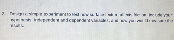 Design a simple experiment to test how surface texture affects friction. Include your 
hypothesis, independent and dependent variables, and how you would measure the 
results.