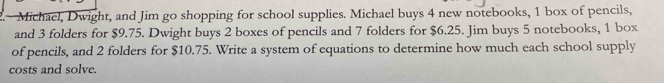 Michael, Dwight, and Jim go shopping for school supplies. Michael buys 4 new notebooks, 1 box of pencils, 
and 3 folders for $9.75. Dwight buys 2 boxes of pencils and 7 folders for $6.25. Jim buys 5 notebooks, 1 box 
of pencils, and 2 folders for $10.75. Write a system of equations to determine how much each school supply 
costs and solve.