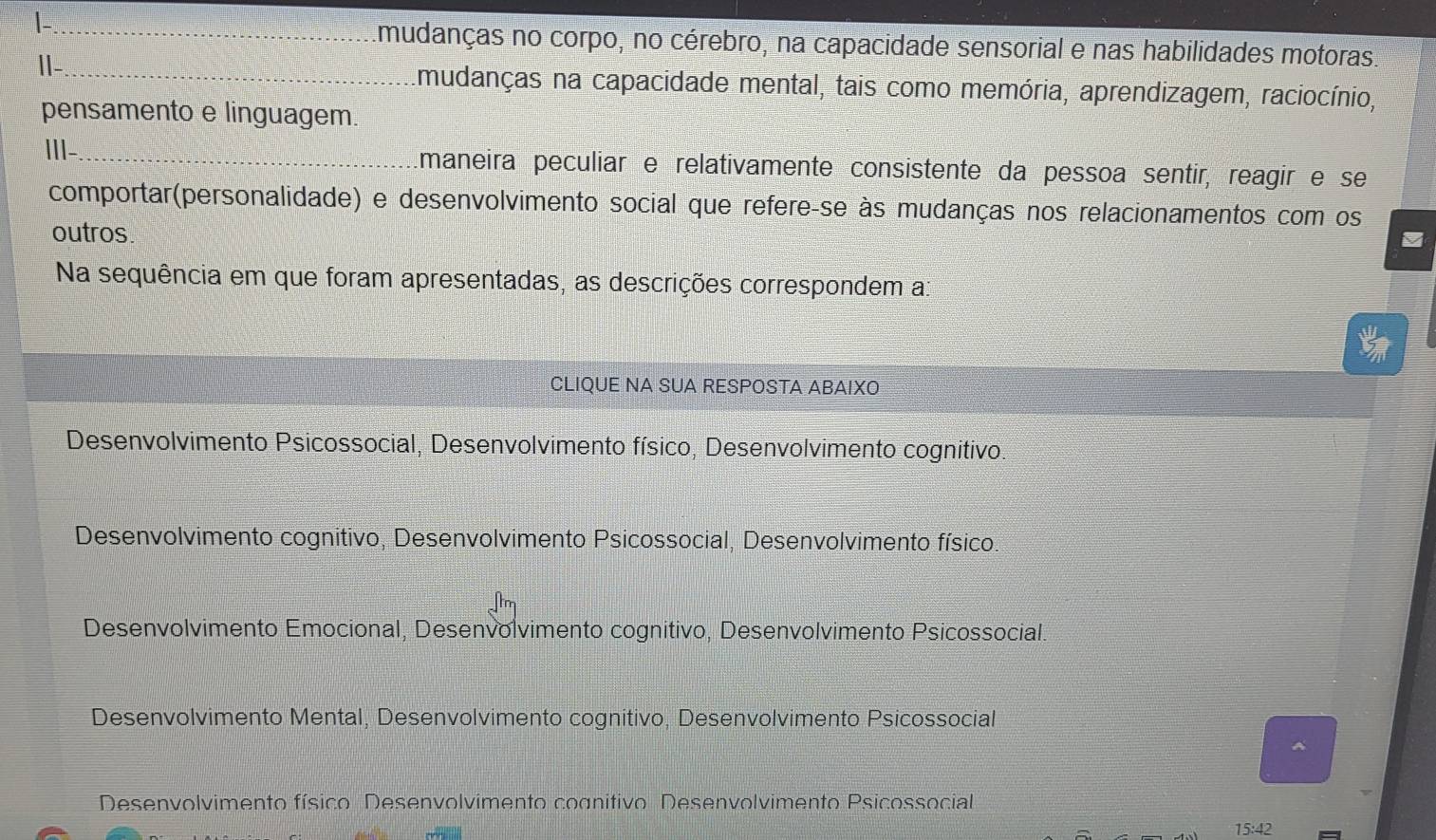 Imudanças no corpo, no cérebro, na capacidade sensorial e nas habilidades motoras.
|-_
mudanças na capacidade mental, tais como memória, aprendizagem, raciocínio,
pensamento e linguagem.
III-_ Emaneira peculiar e relativamente consistente da pessoa sentir, reagir e se
comportar(personalidade) e desenvolvimento social que refere-se às mudanças nos relacionamentos com os
outros.
Na sequência em que foram apresentadas, as descrições correspondem a:
CLIQUE NA SUA RESPOSTA ABAIXO
Desenvolvimento Psicossocial, Desenvolvimento físico, Desenvolvimento cognitivo
Desenvolvimento cognitivo, Desenvolvimento Psicossocial, Desenvolvimento físico.
Desenvolvimento Emocional, Desenvolvimento cognitivo, Desenvolvimento Psicossocial.
Desenvolvimento Mental, Desenvolvimento cognitivo, Desenvolvimento Psicossocial
^
Desenvolvimento físico Desenvolvimento cognitivo Desenvolvimento Psicossocial
15:42