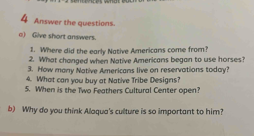 Answer the questions. 
a) Give short answers. 
1. Where did the early Native Americans come from? 
2. What changed when Native Americans began to use horses? 
3. How many Native Americans live on reservations today? 
4. What can you buy at Native Tribe Designs? 
5. When is the Two Feathers Cultural Center open? 
b) Why do you think Alaqua’s culture is so important to him?