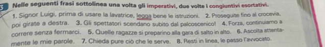 Nelle seguenti frasi sottolinea una volta gli imperativi, due volte i congiuntivi esortativi. 
1. Signor Luigi, prima di usare la lavatrice, legga bene le istruzioni. 2. Proseguite fino al crocevia. 
poi girate a destra. 3. Gli spettatori scendano subito dal palcoscenico! 4. Forza, continuiamo a 
correre senza fermarci. 5. Quelle ragazze si preparino alla gara di salto in alto. 6. Ascolta attenta- 
mente le mie parole. 7. Chieda pure ciò che le serve. 8. Resti in linea, le passo l’avvocato.