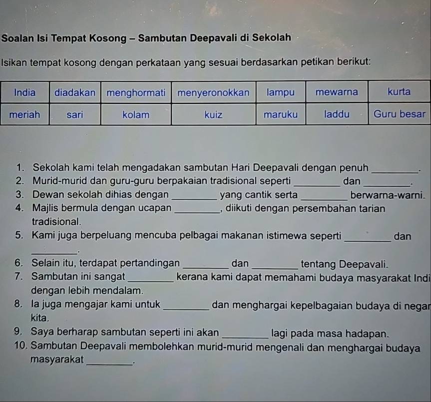 Soalan Isi Tempat Kosong - Sambutan Deepavali di Sekolah 
Isikan tempat kosong dengan perkataan yang sesuai berdasarkan petikan berikut: 
1. Sekolah kami telah mengadakan sambutan Hari Deepavali dengan penuh _. 
2. Murid-murid dan guru-guru berpakaian tradisional seperti _dan_ 
3. Dewan sekolah dihias dengan _yang cantik serta _berwarna-warni. 
4. Majlis bermula dengan ucapan _, diikuti dengan persembahan tarian 
tradisional. 
5. Kami juga berpeluang mencuba pelbagai makanan istimewa seperti _dan 
_. 
6. Selain itu, terdapat pertandingan_ dan_ tentang Deepavali. 
7. Sambutan ini sangat_ kerana kami dapat memahami budaya masyarakat Indi 
dengan lebih mendalam. 
8. Ia juga mengajar kami untuk _dan menghargai kepelbagaian budaya di negar 
kita. 
9. Saya berharap sambutan seperti ini akan _lagi pada masa hadapan. 
10. Sambutan Deepavali membolehkan murid-murid mengenali dan menghargai budaya 
masyarakat_ .