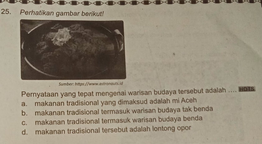 Perhatikan gambar berikut!
Sumber: https://www.astronauts.id
Pernyataan yang tepat mengenai warisan budaya tersebut adalah … HOTS
a. makanan tradisional yang dimaksud adalah mi Aceh
b. makanan tradisional termasuk warisan budaya tak benda
c. makanan tradisional termasuk warisan budaya benda
d. makanan tradisional tersebut adalah lontong opor