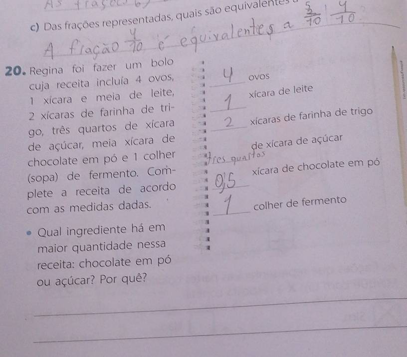 Das frações representadas, quais são equivalentes 
_ 
20 Regina foi fazer um bolo 
cuja receita incluía 4 ovos, 
ovos 
1 xícara e meia de leite, 
xícara de leite 
1
2 xícaras de farinha de tri-_ 
xícaras de farinha de trigo 
go, três quartos de xícara 
_ 
de açúcar, meia xícara de 
chocolate em pó e 1 colher _de xícara de açúcar 
(sopa) de fermento. Com- 
xícara de chocolate em pó 
plete a receita de acordo_ 
_ 
com as medidas dadas. 
4 colher de fermento 
Qual ingrediente há em a 
maior quantidade nessa a 
receita: chocolate em pó 
ou açúcar? Por quê? 
_ 
_