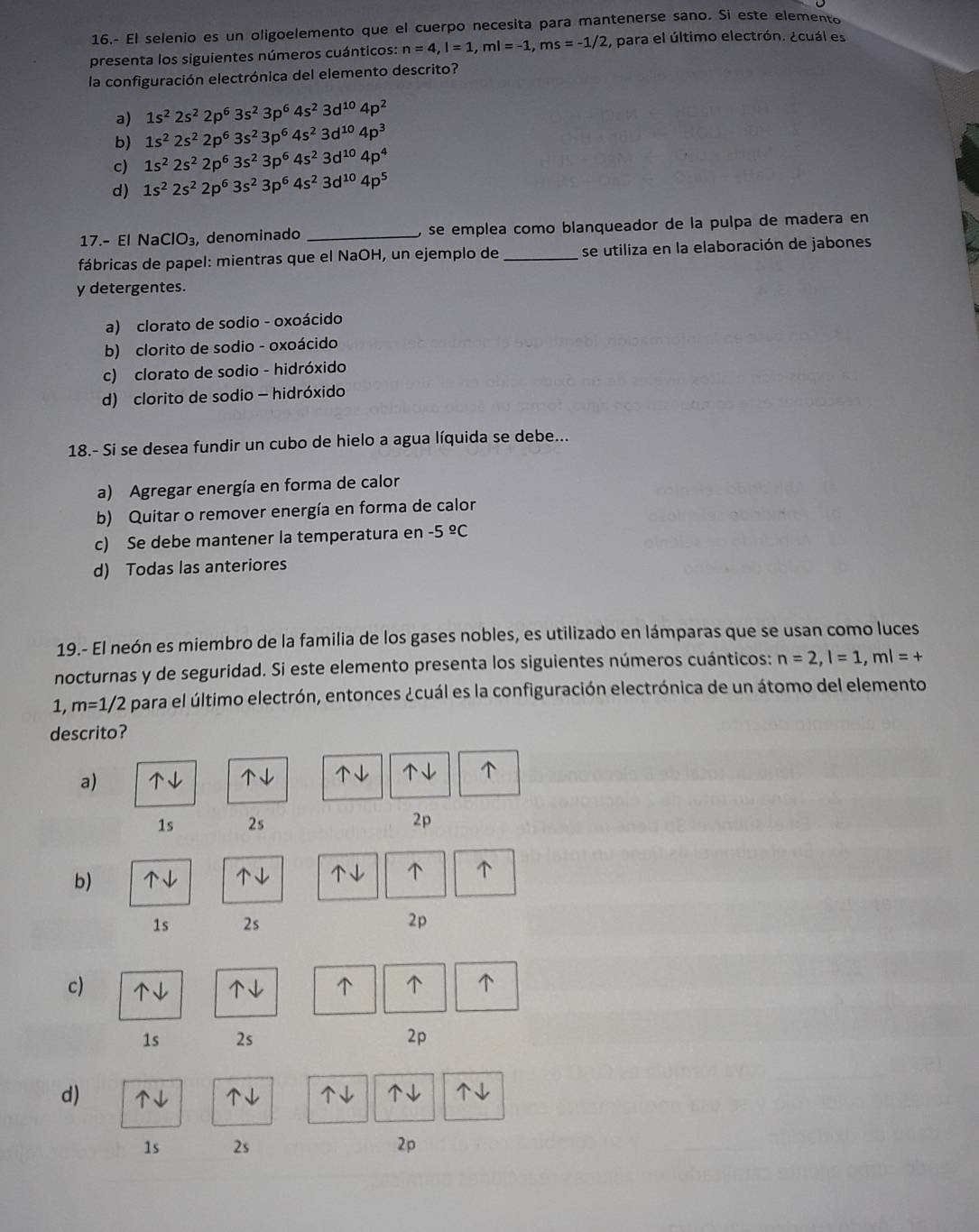 16.- El selenio es un oligoelemento que el cuerpo necesita para mantenerse sano. Si este elemento
presenta los siguientes números cuánticos: n=4,l=1,ml=-1,ms=-1/2 , para el último electrón. ¿cuál es
la configuración electrónica del elemento descrito?
a) 1s^22s^22p^63s^23p^64s^23d^(10)4p^2
b) 1s^22s^22p^63s^23p^64s^23d^(10)4p^3
c) 1s^22s^22p^63s^23p^64s^23d^(10)4p^4
d) 1s^22s^22p^63s^23p^64s^23d^(10)4p^5
17.- El NaClO_3 , denominado _, se emplea como blanqueador de la pulpa de madera en
fábricas de papel: mientras que el NaOH, un ejemplo de _se utiliza en la elaboración de jabones
y detergentes.
a) clorato de sodio - oxoácido
b) clorito de sodio - oxoácido
c) clorato de sodio - hidróxido
d) clorito de sodio - hidróxido
18.- Si se desea fundir un cubo de hielo a agua líquida se debe...
a) Agregar energía en forma de calor
b) Quitar o remover energía en forma de calor
c) Se debe mantener la temperatura en -5^(_ circ)C
d) Todas las anteriores
19.- El neón es miembro de la familia de los gases nobles, es utilizado en lámparas que se usan como luces
nocturnas y de seguridad. Si este elemento presenta los siguientes números cuánticos: n=2,l=1,ml=+
1, m=1/2 para el último electrón, entonces ¿cuál es la configuración electrónica de un átomo del elemento
descrito?
a)
  
1s 2s 2p
b)  、 ↓
1s 2s
2p
c)     
1s 2s
2p
d)     
1s 2s 2p