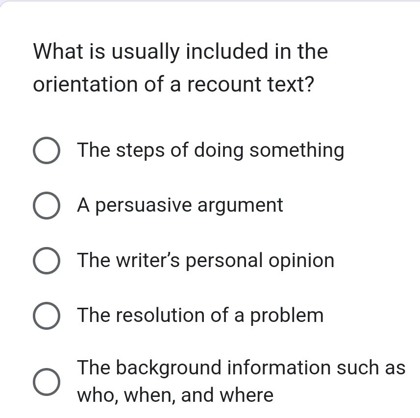 What is usually included in the
orientation of a recount text?
The steps of doing something
A persuasive argument
The writer's personal opinion
The resolution of a problem
The background information such as
who, when, and where