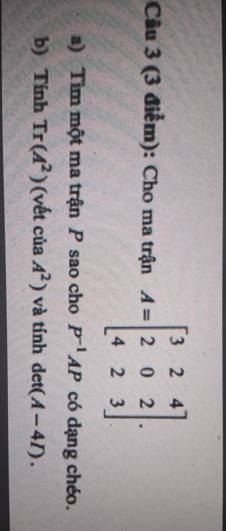 Cho ma trận A=beginbmatrix 3&2&4 2&0&2 4&2&3endbmatrix. 
a) Tìm một ma trận P sao cho P^(-1)AP có dạng chéo. 
b) Tính Tr(A^2) (vết của A^2) và tính det(A-4I).