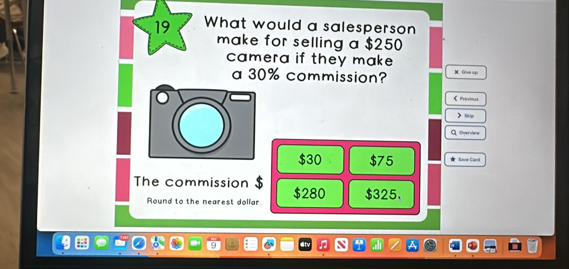 What would a salesperson
make for selling a $250
camera if they make .
a 30% commission?
X Give up
< Previous
>Skip
Q Overview
$30 $75 ★ Save Card
The commission $ $280 $325.
Round to the nearest dollar
at