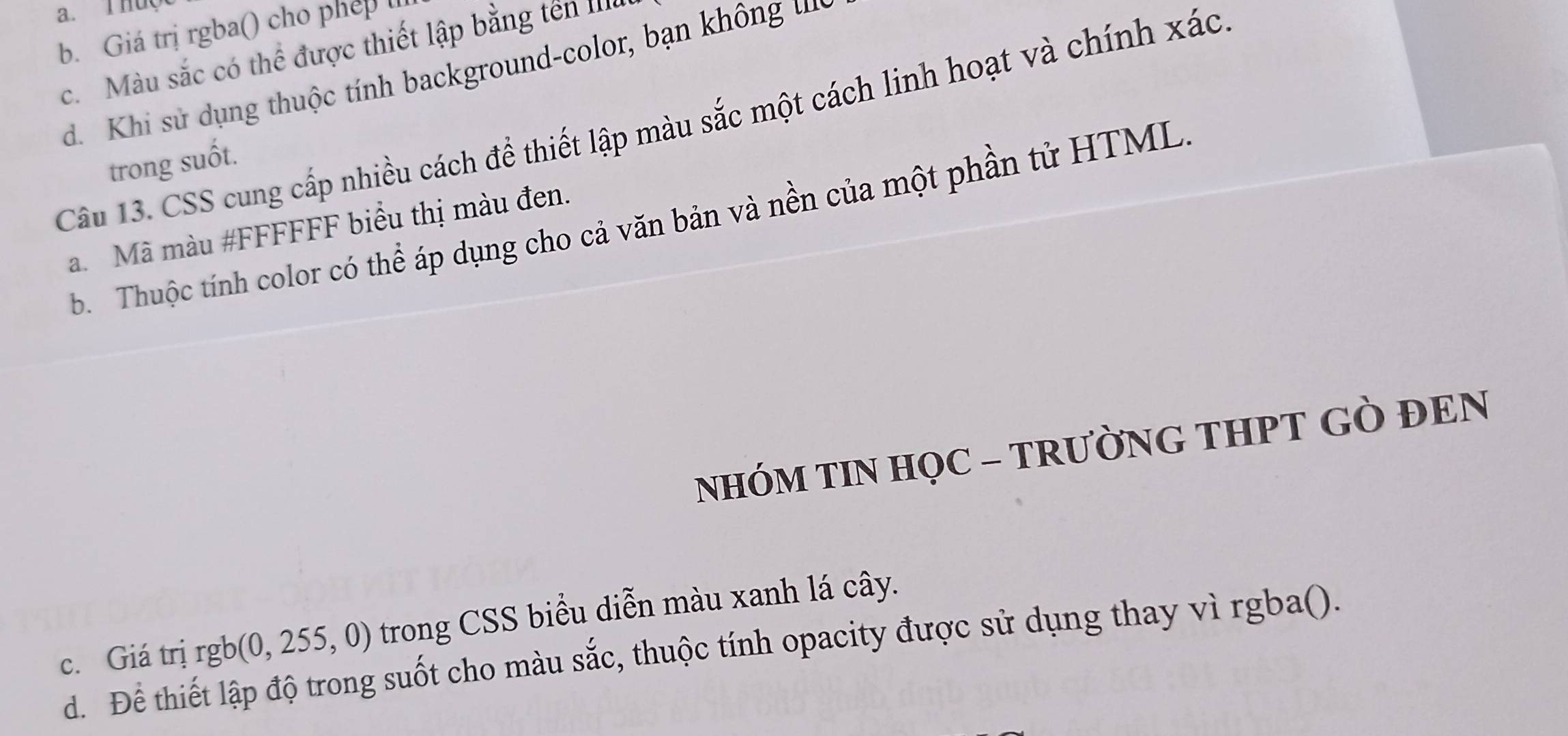 THU
b. Giá trị rgba() cho phep l
c. Màu sắc có thể được thiết lập bằng tến III
d. Khi sử dụng thuộc tính background-color, bạn không 
Câu 13. CSS cung cấp nhiều cách để thiết lập màu sắc một cách linh hoạt và chính xác
trong suốt.
b. Thuộc tính color có thể áp dụng cho cả văn bản và nền của một phần tử HTML
a. Mã màu #FFFFFF biểu thị màu đen.
NHÓM TIN HỌC - TRƯỜNG THPT GÒ ĐEN
c. Giá trị rgb(0, 255, 0) trong CSS biểu diễn màu xanh lá cây.
d. Để thiết lập độ trong suốt cho màu sắc, thuộc tính opacity được sử dụng thay vì rgba().