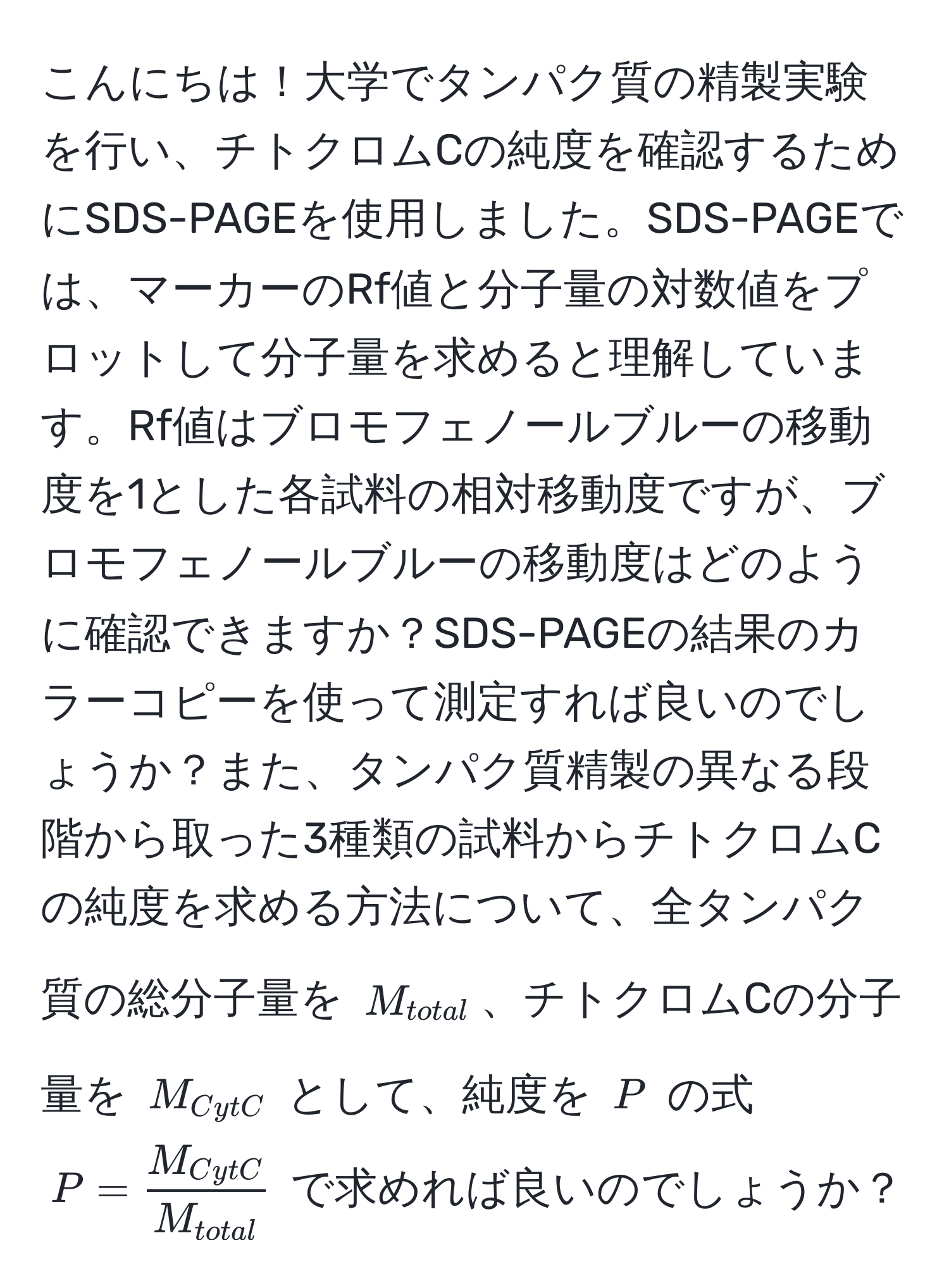 こんにちは！大学でタンパク質の精製実験を行い、チトクロムCの純度を確認するためにSDS-PAGEを使用しました。SDS-PAGEでは、マーカーのRf値と分子量の対数値をプロットして分子量を求めると理解しています。Rf値はブロモフェノールブルーの移動度を1とした各試料の相対移動度ですが、ブロモフェノールブルーの移動度はどのように確認できますか？SDS-PAGEの結果のカラーコピーを使って測定すれば良いのでしょうか？また、タンパク質精製の異なる段階から取った3種類の試料からチトクロムCの純度を求める方法について、全タンパク質の総分子量を $M_total$、チトクロムCの分子量を $M_CytC$ として、純度を $P$ の式 $P = fracM_CytCM_total$ で求めれば良いのでしょうか？