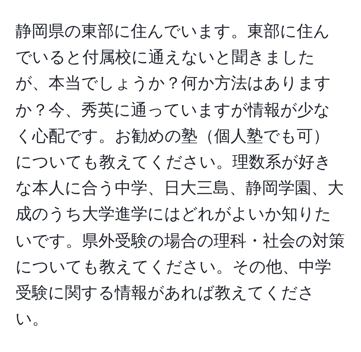 静岡県の東部に住んでいます。東部に住んでいると付属校に通えないと聞きましたが、本当でしょうか？何か方法はありますか？今、秀英に通っていますが情報が少なく心配です。お勧めの塾個人塾でも可についても教えてください。理数系が好きな本人に合う中学、日大三島、静岡学園、大成のうち大学進学にはどれがよいか知りたいです。県外受験の場合の理科・社会の対策についても教えてください。その他、中学受験に関する情報があれば教えてください。