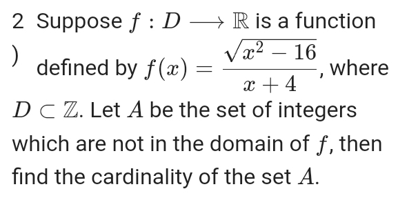 Suppose f:Dto R is a function 
) defined by f(x)= (sqrt(x^2-16))/x+4  , where
D⊂ Z. Let A be the set of integers 
which are not in the domain of f, then 
find the cardinality of the set A.