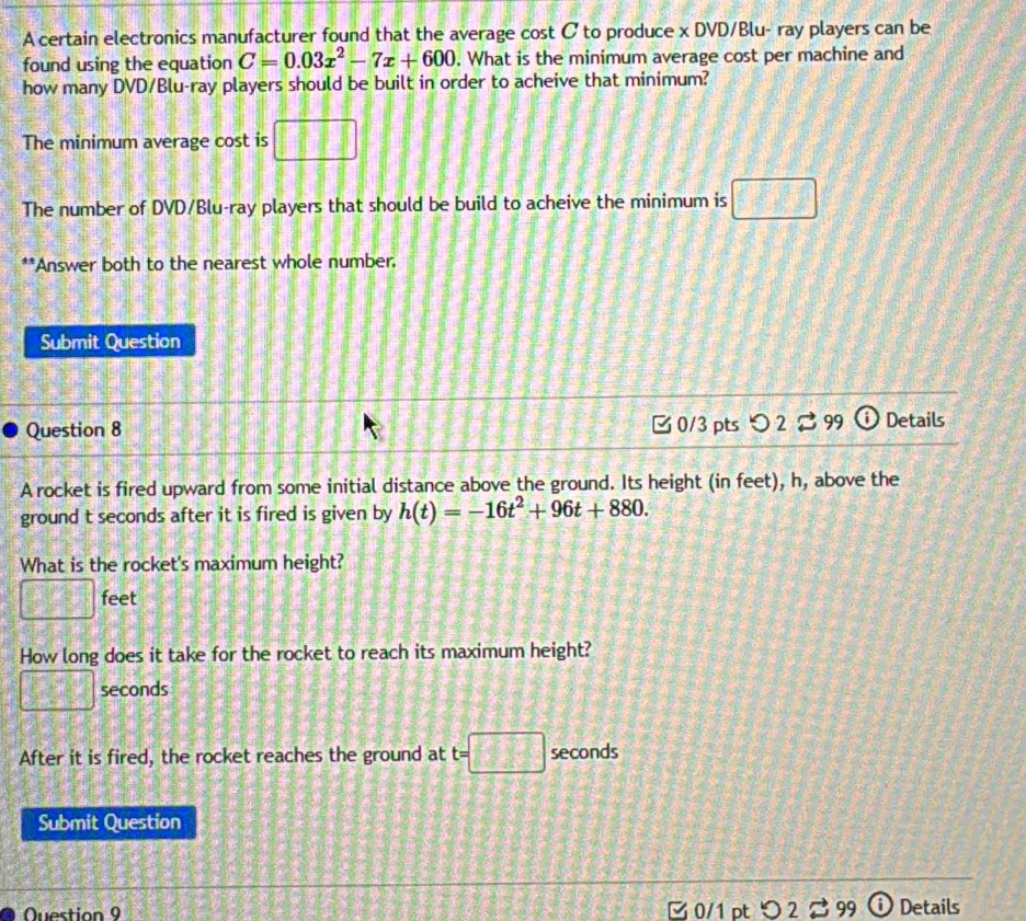 A certain electronics manufacturer found that the average cost C to produce x DVD/Blu- ray players can be 
found using the equation C=0.03x^2-7x+600. What is the minimum average cost per machine and 
how many DVD/Blu-ray players should be built in order to acheive that minimum? 
The minimum average cost is
2f(100)f(200)=
The number of DVD/Blu-ray players that should be build to acheive the minimum is 
**Answer both to the nearest whole number. 
Submit Question 
Question 8 C 0/3 pts つ 2 % 99 i Details 
A rocket is fired upward from some initial distance above the ground. Its height (in feet), h, above the 
ground t seconds after it is fired is given by h(t)=-16t^2+96t+880. 
What is the rocket's maximum height?
□ feet
How long does it take for the rocket to reach its maximum height?
□ seconds
After it is fired, the rocket reaches the ground at t=□ seconds
Submit Question 
Question 9 ζ 0/1 pt 7 9 i Details