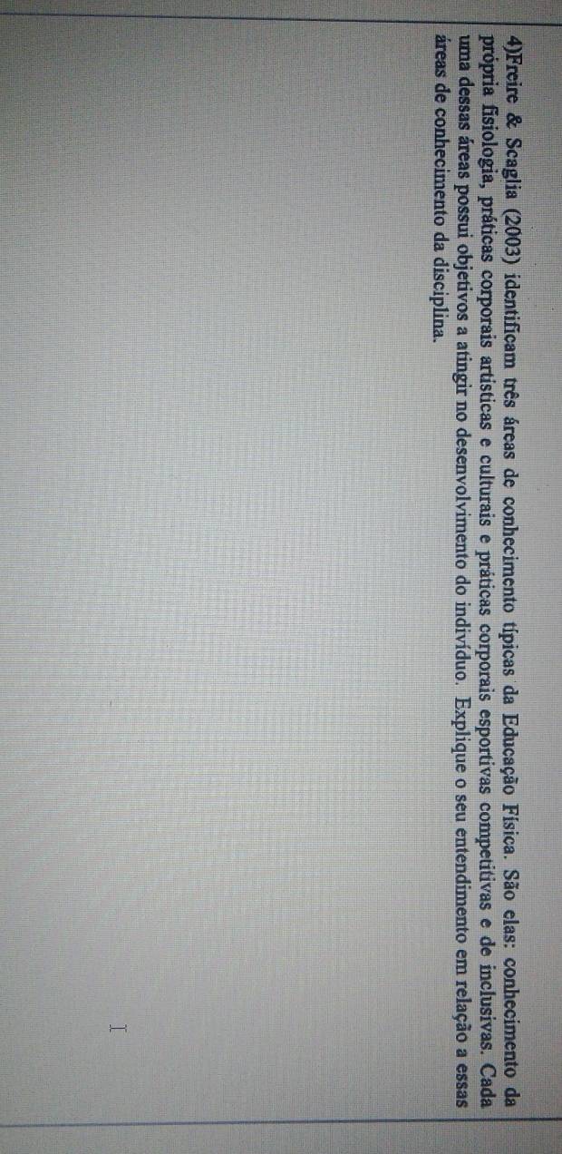 4)Freire & Scaglia (2003) identificam três áreas de conhecimento típicas da Educação Física. São elas: conhecimento da 
própria fisiologia, práticas corporais artísticas e culturais e práticas corporais esportivas competitivas e de inclusivas. Cada 
uma dessas áreas possui objetivos a atingir no desenvolvimento do indivíduo. Explique o seu entendimento em relação a essas 
áreas de conhecimento da disciplina.
