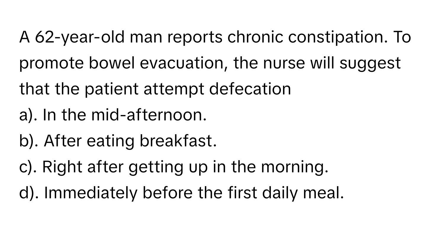 A 62-year-old man reports chronic constipation. To promote bowel evacuation, the nurse will suggest that the patient attempt defecation 

a). In the mid-afternoon.
b). After eating breakfast.
c). Right after getting up in the morning.
d). Immediately before the first daily meal.