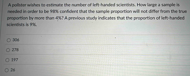 A pollster wishes to estimate the number of left-handed scientists. How large a sample is
needed in order to be 98% confident that the sample proportion will not differ from the true
proportion by more than 4%? A previous study indicates that the proportion of left-handed
scientists is 9%.
306
278
197
26