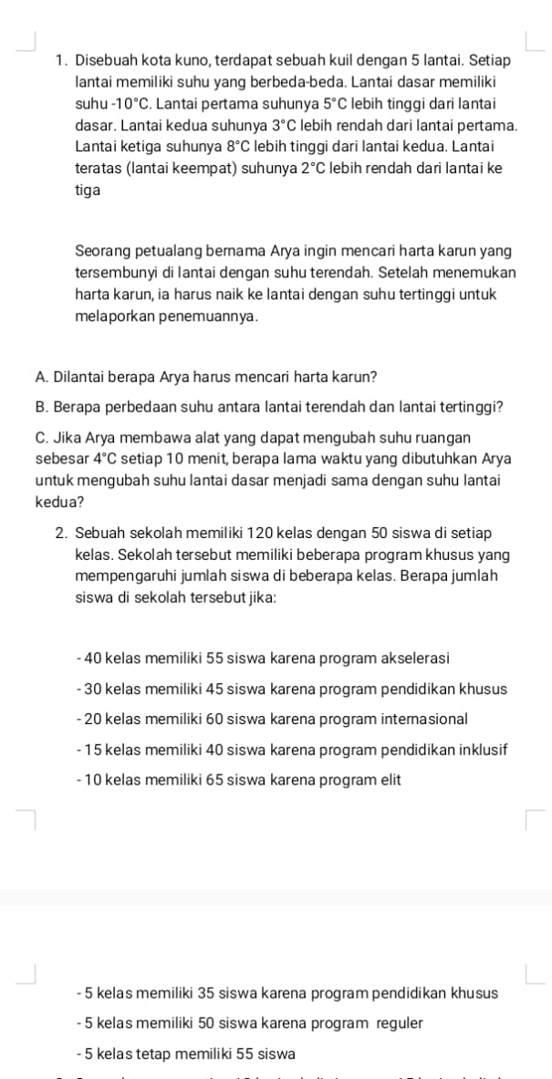 Disebuah kota kuno, terdapat sebuah kuil dengan 5 lantai. Setiap
lantai memiliki suhu yang berbeda-beda. Lantai dasar memiliki
suhu -10°C. Lantai pertama suhunya 5°C lebih tinggi dari lantai
dasar. Lantai kedua suhunya 3°C lebih rendah dari lantai pertama.
Lantai ketiga suhunya 8°C lebih tinggi dari lantai kedua. Lantai
teratas (lantai keempat) suhunya 2°C lebih rendah daɾi lantai ke
tiga
Seorang petualang bernama Arya ingin mencari harta karun yang
tersembunyi di lantai dengan suhu terendah. Setelah menemukan
harta karun, ia harus naik ke lantai dengan suhu tertinggi untuk
melaporkan penemuannya.
A. Dilantai berapa Arya harus mencari harta karun?
B. Berapa perbedaan suhu antara lantai terendah dan lantai tertinggi?
C. Jika Arya membawa alat yang dapat mengubah suhu ruangan
sebesar 4°C setiap 10 menit, berapa lama waktu yang dibutuhkan Arya
untuk mengubah suhu lantai dasar menjadi sama dengan suhu lantai
kedua?
2. Sebuah sekolah memiliki 120 kelas dengan 50 siswa di setiap
kelas. Sekolah tersebut memiliki beberapa program khusus yang
mempengaruhi jumlah siswa di beberapa kelas. Berapa jumlah
siswa di sekolah tersebut jika:
- 40 kelas memiliki 55 siswa karena program akselerasi
- 30 kelas memiliki 45 siswa karena program pendidikan khusus
- 20 kelas memiliki 60 siswa karena program internasional
- 15 kelas memiliki 40 siswa karena program pendidikan inklusif
- 10 kelas memiliki 65 siswa karena program elit
- 5 kelas memiliki 35 siswa karena program pendidikan khusus
- 5 kelas memiliki 50 siswa karena program reguler
- 5 kelas tetap memiliki 55 siswa