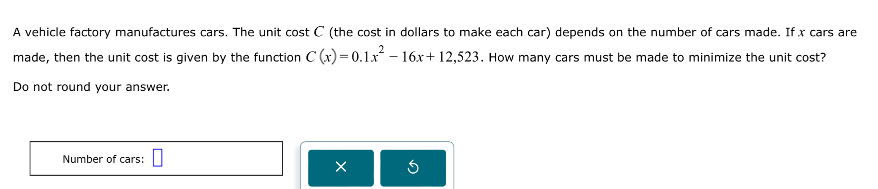 A vehicle factory manufactures cars. The unit cos tC (the cost in dollars to make each car) depends on the number of cars made. If x cars are 
made, then the unit cost is given by the function C(x)=0.1x^2-16x+12,523. How many cars must be made to minimize the unit cost? 
Do not round your answer. 
Number of cars: □ 
×