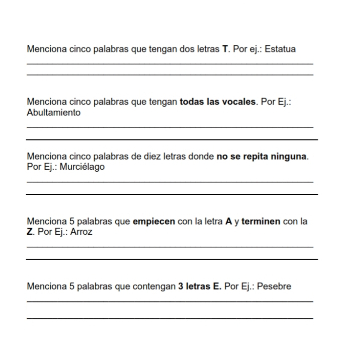 Menciona cinco palabras que tengan dos letras T. Por ej.: Estatua 
_ 
_ 
Menciona cinco palabras que tengan todas las vocales. Por Ej.: 
Abultamiento 
_ 
_ 
Menciona cinco palabras de diez letras donde no se repita ninguna. 
Por Ej.: Murciélago 
_ 
_ 
Menciona 5 palabras que empiecen con la letra A y terminen con la 
Z. Por Ej.: Arroz 
_ 
_ 
Menciona 5 palabras que contengan 3 Ietras E. Por Ej.: Pesebre 
_ 
_