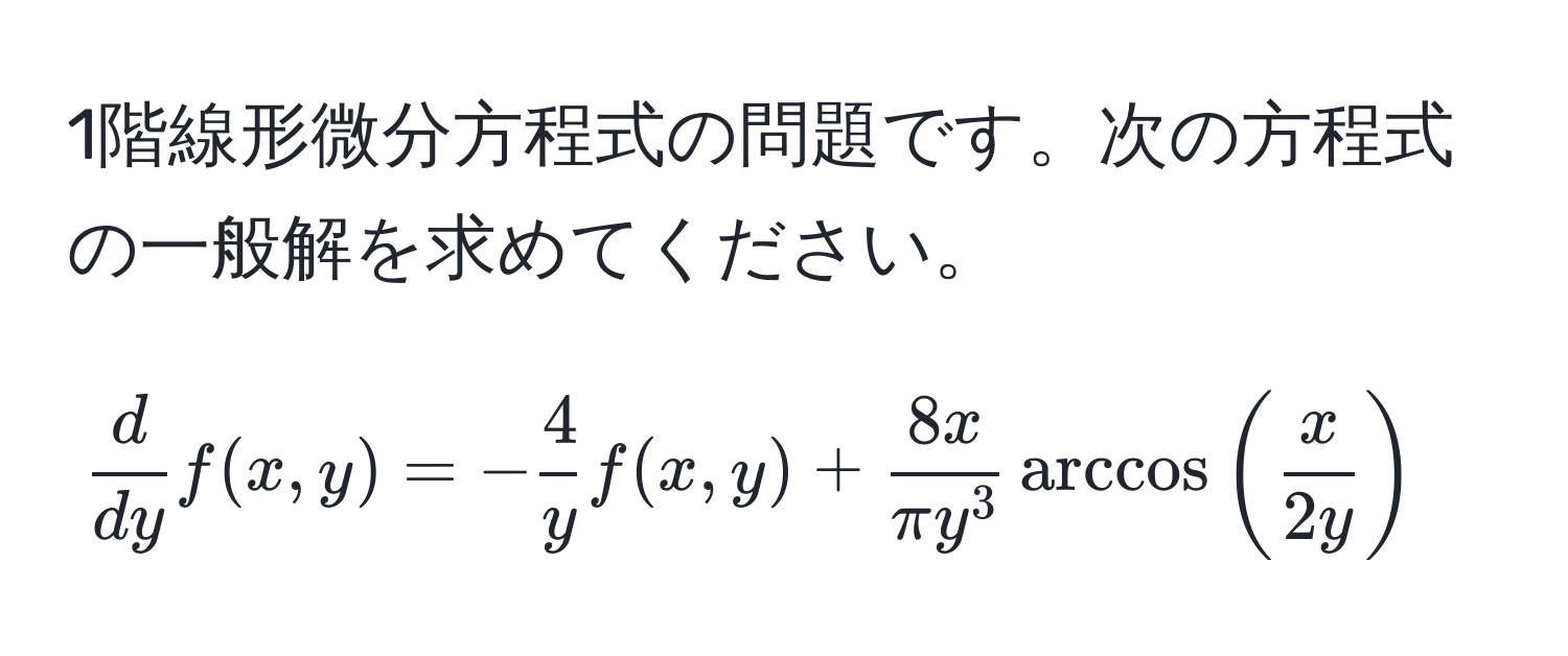 1階線形微分方程式の問題です。次の方程式の一般解を求めてください。

[
 d/dy f(x,y)=- 4/y f(x,y)+frac8xπ y^3arccos( x/2y )
]