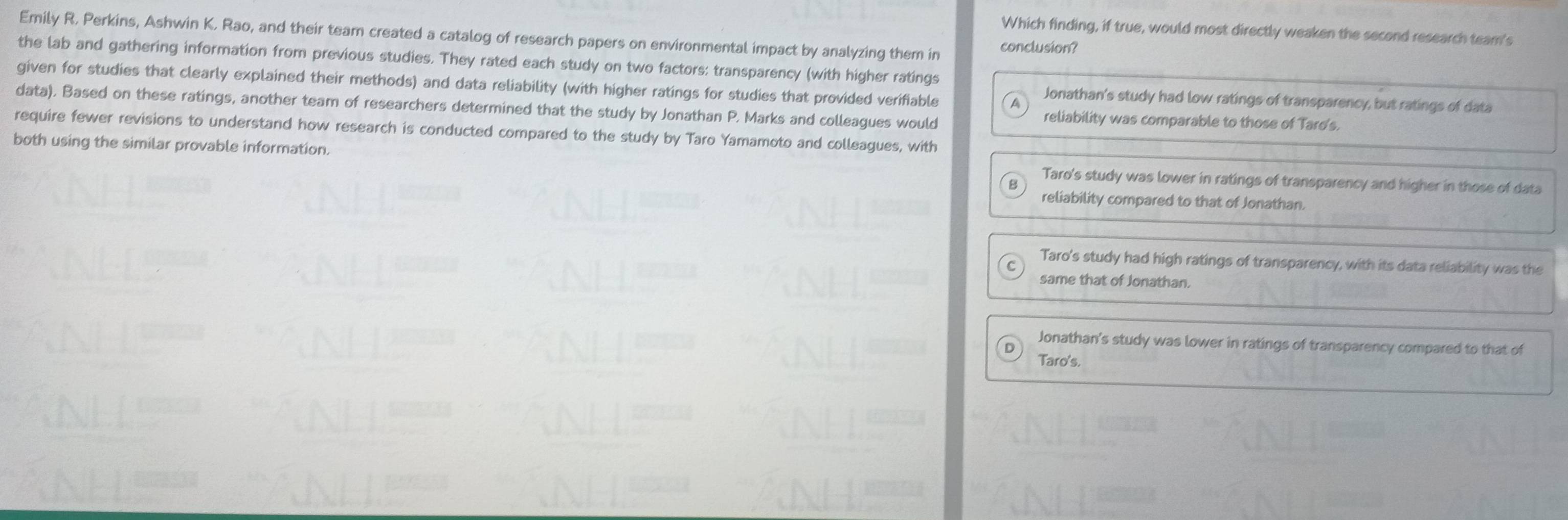 Which finding, if true, would most directly weaken the second research team's
Emily R. Perkins, Ashwin K. Rao, and their team created a catalog of research papers on environmental impact by analyzing them in conclusion?
the lab and gathering information from previous studies. They rated each study on two factors: transparency (with higher ratings
given for studies that clearly explained their methods) and data reliability (with higher ratings for studies that provided verifiable
Jonathan's study had low ratings of transparency, but ratings of data
data). Based on these ratings, another team of researchers determined that the study by Jonathan P. Marks and colleagues would reliability was comparable to those of Tard's.
require fewer revisions to understand how research is conducted compared to the study by Taro Yamamoto and colleagues, with
both using the similar provable information. Taro's study was lower in ratings of transparency and higher in those of data
reliability compared to that of Jonathan.
Taro's study had high ratings of transparency, with its data reliability was the
same that of Jonathan.
Jonathan's study was lower in ratings of transparency compared to that of
Taro's.