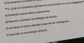 E) Se presenta una teora s
**6. ¿Cuál es el propósito principal de una conclusión en una investigación?"
A) Presentar nuevos datos y argumentos.
B) Resumir y sintetizar los hallazgos del estudio.
C) Introducir el tema y plantear preguntas de investigación.
D) Describir la metodología utilizada.