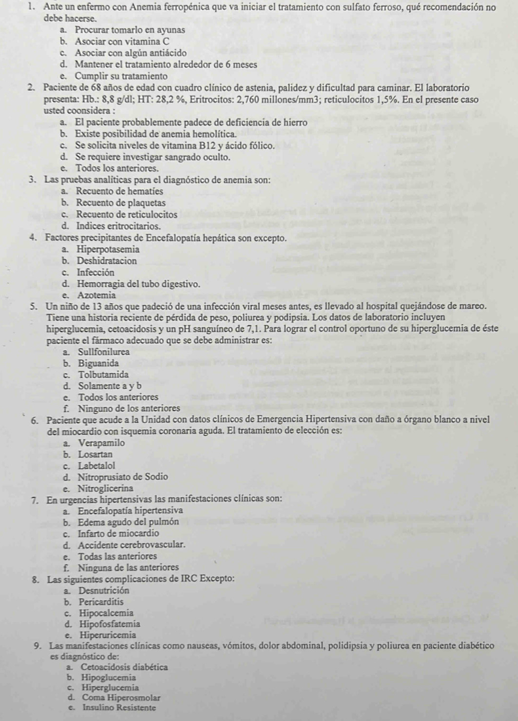 Ante un enfermo con Anemia ferropénica que va iniciar el tratamiento con sulfato ferroso, qué recomendación no
debe hacerse.
a. Procurar tomarlo en ayunas
b. Asociar con vitamina C
c. Asociar con algún antiácido
d. Mantener el tratamiento alrededor de 6 meses
e. Cumplir su tratamiento
2. Paciente de 68 años de edad con cuadro clínico de astenia, palidez y dificultad para caminar. El laboratorio
presenta: Hb.: 8,8 g/dl; HT: 28,2 %, Eritrocitos: 2,760 millones/mm3; reticulocitos 1,5%. En el presente caso
usted coonsidera :
a. El paciente probablemente padece de deficiencia de hierro
b. Existe posibilidad de anemia hemolítica.
c. Se solicita niveles de vitamina B12 y ácido fólico.
d. Se requiere investigar sangrado oculto.
e. Todos los anteriores.
3. Las pruebas analíticas para el diagnóstico de anemia son:
a. Recuento de hematíes
b. Recuento de plaquetas
c. Recuento de reticulocitos
d. Indices eritrocitarios.
4. Factores precipitantes de Encefalopatía hepática son excepto.
a. Hiperpotasemia
b. Deshidratacion
c. Infección
d. Hemorragia del tubo digestivo.
e. Azotemia
5. Un niño de 13 años que padeció de una infección viral meses antes, es llevado al hospital quejándose de mareo.
Tiene una historia reciente de pérdida de peso, poliurea y podipsia. Los datos de laboratorio incluyen
hiperglucemia, cetoacidosis y un pH sanguíneo de 7,1. Para lograr el control oportuno de su hiperglucemia de éste
paciente el fármaco adecuado que se debe administrar es:
a. Sullfonilurea
b. Biguanida
c. Tolbutamida
d. Solamente a y b
e. Todos los anteriores
f. Ninguno de los anteriores
6. Paciente que acude a la Unidad con datos clínicos de Emergencia Hipertensiva con daño a órgano blanco a nivel
del miocardio con isquemia coronaria aguda. El tratamiento de elección es:
a. Verapamilo
b. Losartan
c. Labetalol
d. Nitroprusiato de Sodio
e. Nitroglicerina
7. En urgencias hipertensivas las manifestaciones clínicas son:
a. Encefalopatía hipertensiva
b. Edema agudo del pulmón
c. Infarto de miocardio
d. Accidente cerebrovascular.
e. Todas las anteriores
f. Ninguna de las anteriores
8. Las siguientes complicaciones de IRC Excepto:
a. Desnutrición
b. Pericarditis
c. Hipocalcemia
d. Hipofosfatemia
e. Hiperuricemia
9. Las manifestaciones clínicas como nauseas, vómitos, dolor abdominal, polidipsia y poliurea en paciente diabético
es diagnóstico de:
a. Cetoacidosis diabética
b. Hipoglucemia
c. Hiperglucemia
d. Coma Hiperosmolar
e. Insulino Resistente