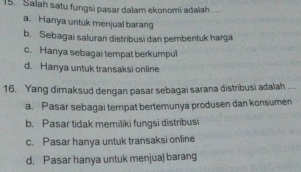 Salah satu fungsi pasar dalam ekonomi adalah ...
a. Hanya untuk menjual barang
b. Sebagai saluran distribusi dan pembentuk harga
c. Hanya sebagai tempat berkumpul
d. Hanya untuk transaksi online
16. Yang dimaksud dengan pasar sebagai sarana distribusi adalah ..
a. Pasar sebagai tempat bertemunya produsen dan konsumen
b. Pasar tidak memiliki fungsi distribusi
c. Pasar hanya untuk transaksi online
d. Pasar hanya untuk menjual barang