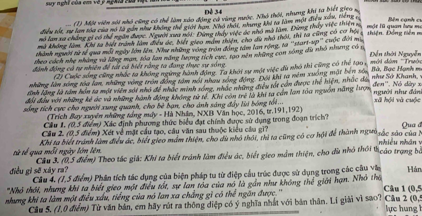 suy nghĩ của em vẽ ý nghĩa của việt
Đề 34
(1) Một viên sỏi nhỏ cũng có thể làm xảo động cả vùng nước. Nhỏ thôi, nhưng khi ta biết gieo m
điều tốt, sự lan tóa của nó là gần như không thể giới hạn. Nhó thói, nhưng khi ta làm một điều xấu, tiếng c Bên cạnh cư
nó lan xa chẳng gì có thể ngăn được. Người xưa nói: Đừng tháy việc ác nhỏ mà làm. Đừng thấy việc thiện m một lũ quan lưu ma
mà không làm. Khi ta biết tránh làm điều ác, biết gieo mảm thiện, cho dù nhỏ thôi, thì ta cũng có cơ hội thiện. Đồng tiền m
thành người từ tế qua mỗi ngày lớn lên. Như những vòng tròn đồng tâm lan rộng, ta ''start-up'' cuộc đời mì,
theo cách nhẹ nhàng và lãng mạn, tỏa lan năng lượng tích cực, tạo nên những con sóng dù nhỏ nhưng có 1 Đến thời Nguyễn
đánh động cả tự nhiên đễ tất cả biết rằng ta đang thực sự sống.
(2) Cuộc sống cũng nhắc ta không ngừng hành động. Ta khởi sự một việc dù nhỏ thì cũng có thể tạo , mới dám ''Trước
những làn sóng tỏa lan, những vòng tròn đồng tâm nói nhau sóng động. Đôi khi ta ném xuống mặt bên sốn Bà, Bạc Hạnh m
lĩnh lặng là tâm hồn ta một viên sới nhỏ để nhắc mình sóng, nhắc những điều tốt cần được thể hiện, nhắc dải  như Sở Khanh, 
đổi đầu với những kẻ ác và những hành động không tử tế. Khi còn trẻ là khi ta cần lan tỏa nguồn năng lượn đen''. Nó dày x người như đán
sống tích cực cho người xung quanh, cho bè bạn, cho ánh sáng đẩy lùi bóng tổi...
xã hội và cuộc
(Trích Bay xuyên những tầng máy - Hà Nhân, NXB Văn học, 2016, tr.191,192)
Câu 1. (0,5 điểm) Xác định phương thức biểu đạt chính được sử dụng trong đoạn trích?
Câu 2. (0,5 điểm) Xét về mặt cấu tạo, câu văn sau thuộc kiểu câu gì? Qua đ
Khi ta biết tránh làm điều ác, biết gieo mầm thiện, cho dù nhỏ thỏi, thì ta cũng có cơ hội để thành ngườsắc sảo của N nhiều nhân 
tử tế qua mỗi ngày lớn lên.
Câu 3. (0,5 điểm) Theo tác giả: Khi ta biết tránh làm điều ác, biết gieo mầm thiện, cho dù nhỏ thôi tcáo trạng bà
điều gì sẽ xảy ra? Hán
Câu 4. (1,5 điểm) Phân tích tác dụng của biện pháp tu từ điệp cầu trúc được sử dụng trong các câu văn
"Nhỏ thôi, nhưng khi ta biết gieo một điều tốt, sự lan tỏa của nó là gần như không thể giới hạn. Nhỏ thỏ Câu 1
nhưng khi ta làm một điều xấu, tiếng của nó lan xa chẳng gì có thể ngăn được.'' (0,5
2(0,5
Câu 5. (1,0 điểm) Từ văn bản, em hãy rút ra thông diệp có ý nghĩa nhất với bản thân. Lí giải vì sao? Câu lực hung h