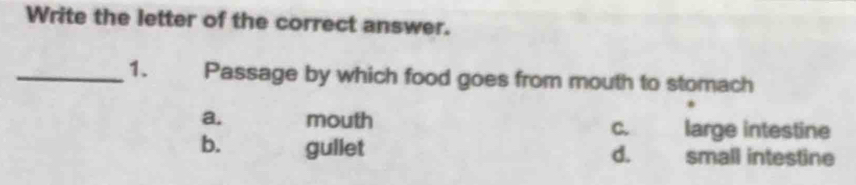 Write the letter of the correct answer.
_1. Passage by which food goes from mouth to stomach
a. mouth c. large intestine
b. gullet small intestine
d.