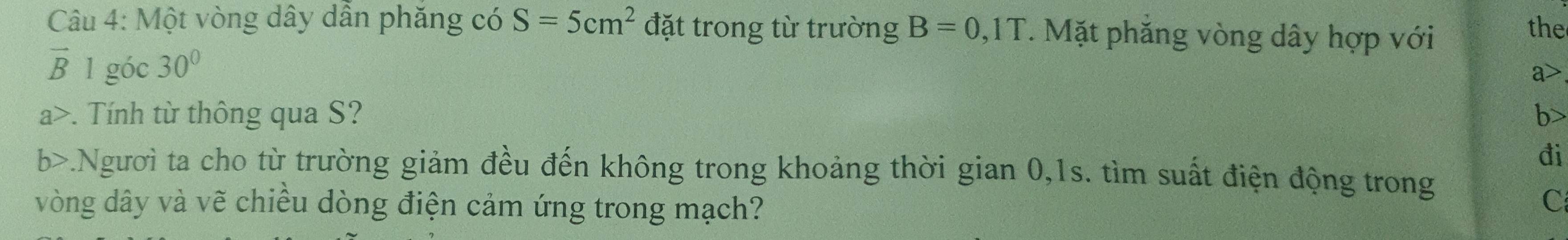 Một vòng dây dẫn phăng có S=5cm^2 đặt trong từ trường B=0,1T. Mặt phắng vòng dây hợp với the
vector B 1 góc 30° a>
a>. Tính từ thông qua S? b
đi
b>.Người ta cho từ trường giảm đều đến không trong khoảng thời gian 0,1s. tìm suất điện động trong
vòng dây và vẽ chiều dòng điện cảm ứng trong mạch?
C