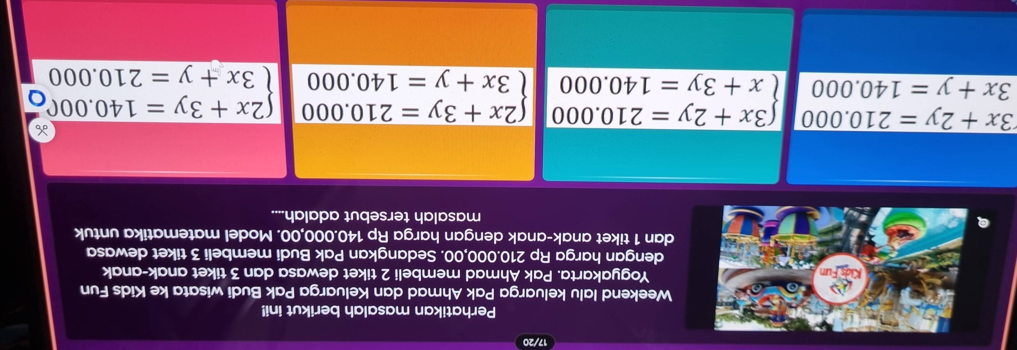 17/20
Perhatikan masalah berikut ini!
Weekend lalu keluarga Pak Ahmad dan Keluarga Pak Budi wisata ke Kids Fun
Yogyakarta. Pak Ahmad membeli 2 tiket dewasa dan 3 tiket anak-anak
dengan harga Rp 210.000,00. Sedangkan Pak Budi membeli 3 tiket dewasa
dan 1 tiket anak-anak dengan harga Rp 140.000,00. Model matematika untuk
masalah tersebut adalah....
3x+2y=210.000 beginarrayl 3x+2y=210.000 x+3y=140.000endarray. beginarrayl 2x+3y=210.000 3x+y=140.000endarray. beginarrayl 2x+3y=140.000 3x+y=210.000endarray.
3x+y=140.000